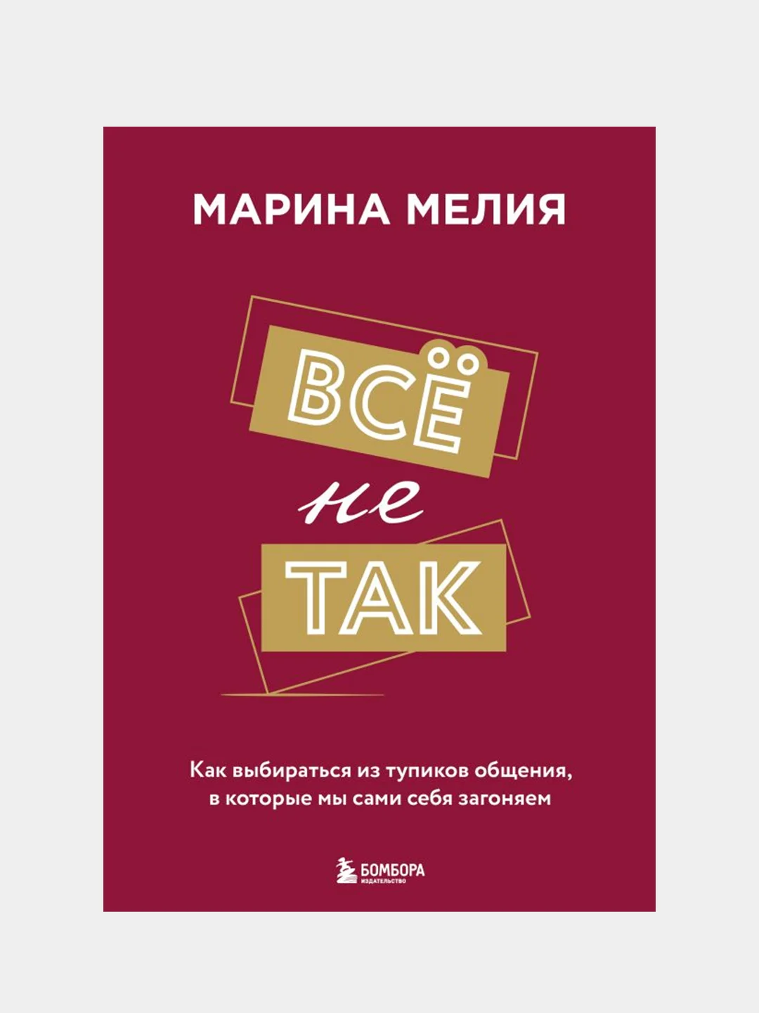 Всё не так. Как выбираться из тупиков общения, в которые мы сами себя загоняем, Мелия М.