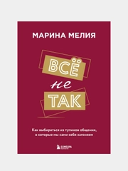 Всё не так. Как выбираться из тупиков общения, в которые мы сами себя загоняем, Мелия М.