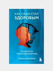 Как Саша стал здоровым. Практикум по психосоматике, Ирина Семизорова