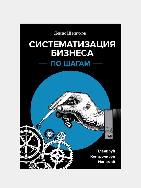 Систематизация бизнеса по шагам. Планируй, контролируй, нанимай, Денис Шешуков