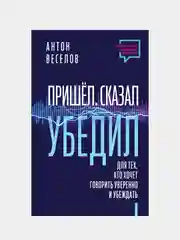 Пришел. Сказал. Убедил. Для тех, кто хочет говорить уверенно и убеждать, Антон Веселов
