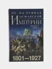 На руинах Османской империи. Новая Турция и свободные Балканы. 1801-1927, Миллер У.
