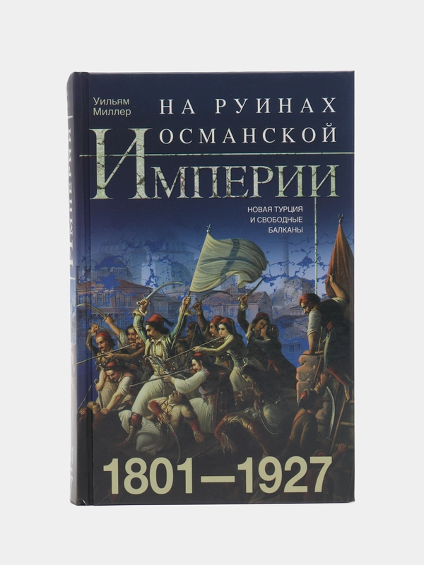 На руинах Османской империи. Новая Турция и свободные Балканы. 1801-1927, Миллер У.